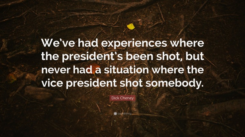 Dick Cheney Quote: “We’ve had experiences where the president’s been shot, but never had a situation where the vice president shot somebody.”