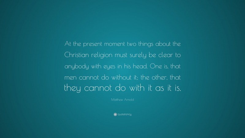 Matthew Arnold Quote: “At the present moment two things about the Christian religion must surely be clear to anybody with eyes in his head. One is, that men cannot do without it; the other, that they cannot do with it as it is.”