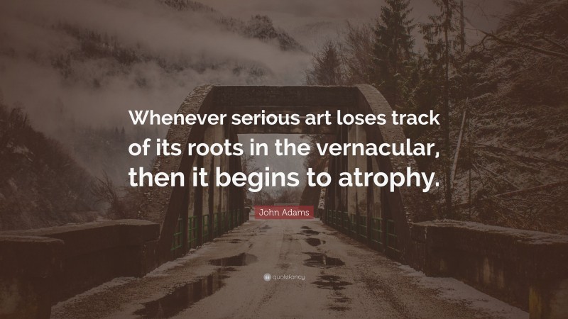 John Adams Quote: “Whenever serious art loses track of its roots in the vernacular, then it begins to atrophy.”