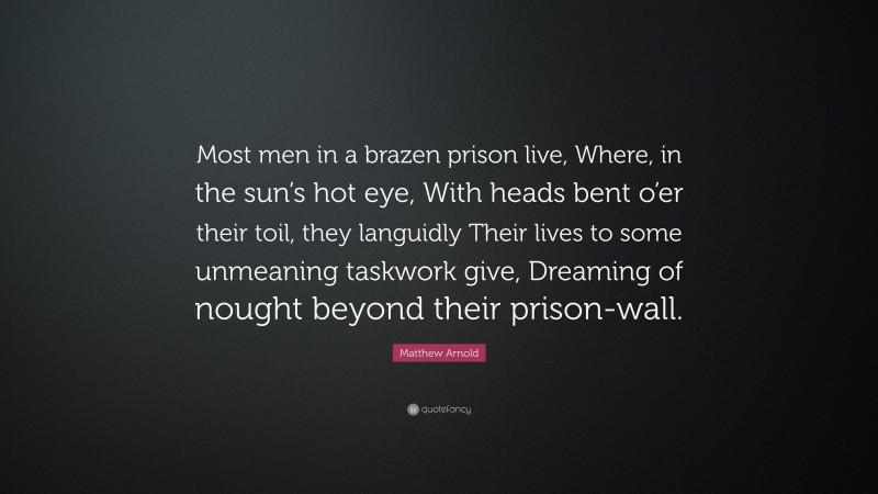 Matthew Arnold Quote: “Most men in a brazen prison live, Where, in the sun’s hot eye, With heads bent o’er their toil, they languidly Their lives to some unmeaning taskwork give, Dreaming of nought beyond their prison-wall.”