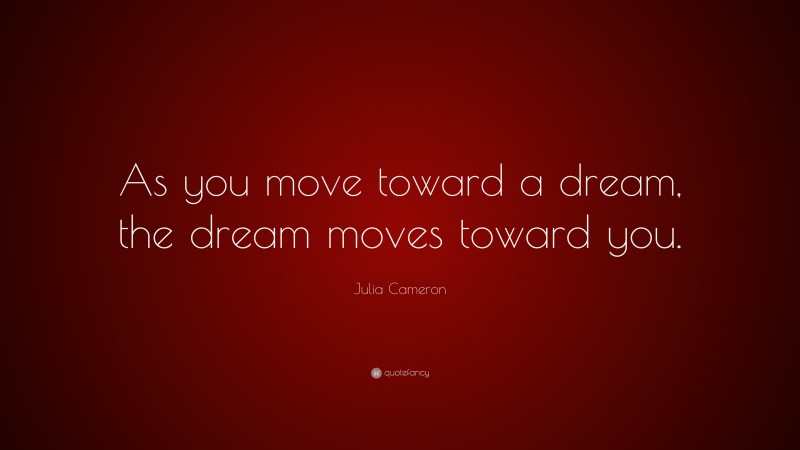 Julia Cameron Quote: “As you move toward a dream, the dream moves toward you.”