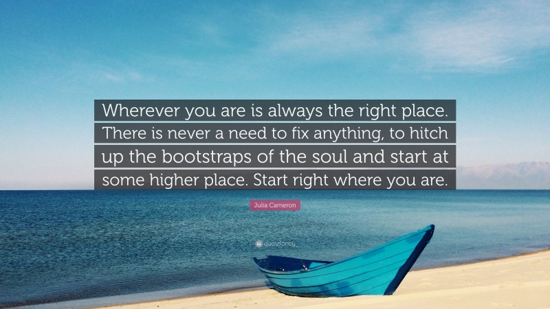 Julia Cameron Quote: “Wherever you are is always the right place. There is never a need to fix anything, to hitch up the bootstraps of the soul and start at some higher place. Start right where you are.”