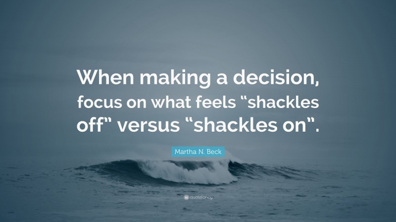 Martha N. Beck Quote: “When making a decision, focus on what feels “shackles off” versus “shackles on”.”