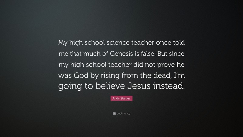 Andy Stanley Quote: “My high school science teacher once told me that much of Genesis is false. But since my high school teacher did not prove he was God by rising from the dead, I’m going to believe Jesus instead.”