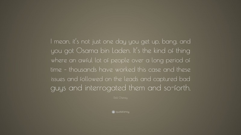 Dick Cheney Quote: “I mean, it’s not just one day you get up, bang, and you got Osama bin Laden. It’s the kind of thing where an awful lot of people over a long period of time – thousands have worked this case and these issues and followed on the leads and captured bad guys and interrogated them and so-forth.”