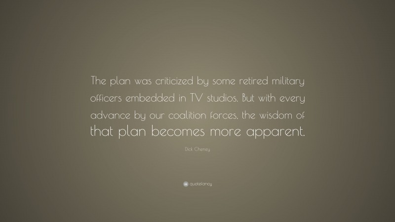 Dick Cheney Quote: “The plan was criticized by some retired military officers embedded in TV studios. But with every advance by our coalition forces, the wisdom of that plan becomes more apparent.”