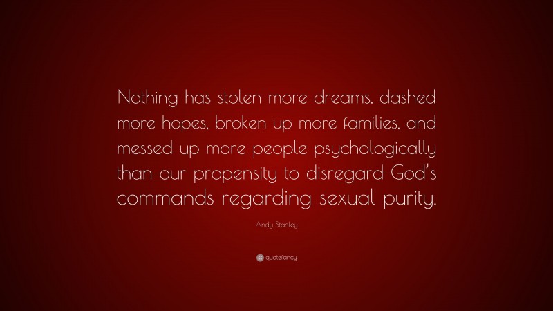 Andy Stanley Quote: “Nothing has stolen more dreams, dashed more hopes, broken up more families, and messed up more people psychologically than our propensity to disregard God’s commands regarding sexual purity.”