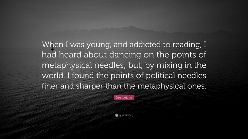 John Adams Quote: “When I was young, and addicted to reading, I had heard about dancing on the points of metaphysical needles; but, by mixing in the world, I found the points of political needles finer and sharper than the metaphysical ones.”