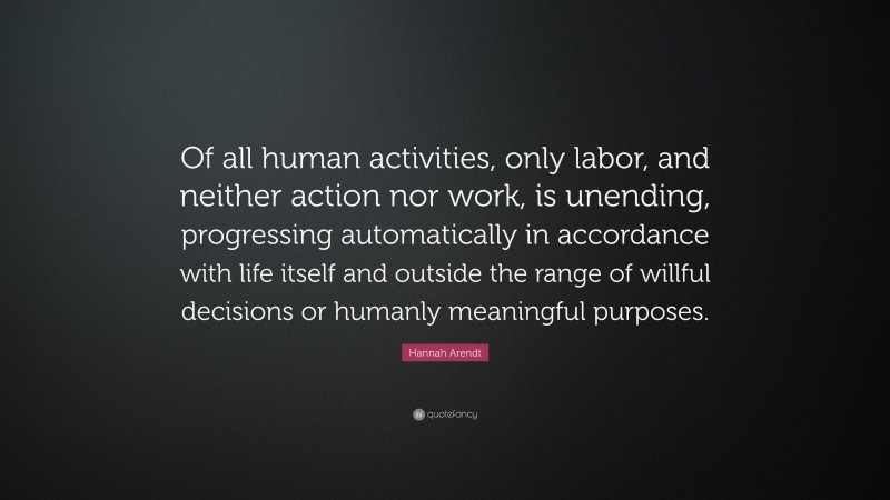 Hannah Arendt Quote: “Of all human activities, only labor, and neither action nor work, is unending, progressing automatically in accordance with life itself and outside the range of willful decisions or humanly meaningful purposes.”