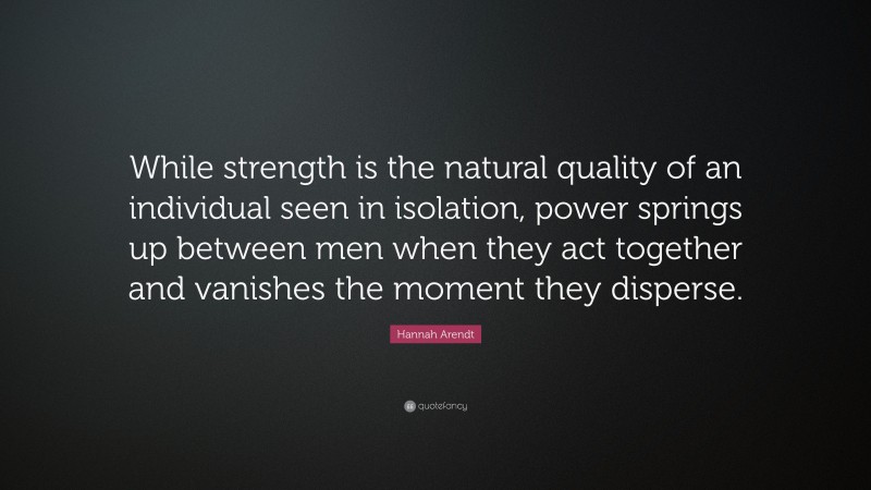 Hannah Arendt Quote: “While strength is the natural quality of an individual seen in isolation, power springs up between men when they act together and vanishes the moment they disperse.”