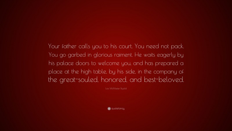 Lois McMaster Bujold Quote: “Your father calls you to his court. You need not pack. You go garbed in glorious raiment. He waits eagerly by his palace doors to welcome you, and has prepared a place at the high table, by his side, in the company of the great-souled, honored, and best-beloved.”