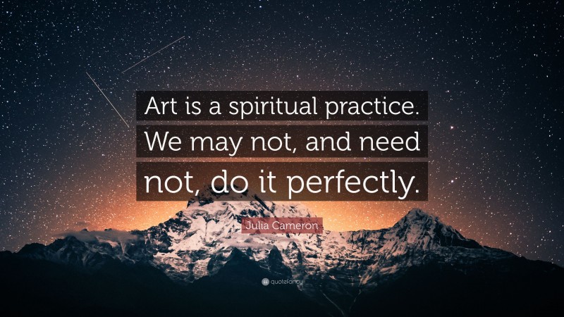 Julia Cameron Quote: “Art is a spiritual practice. We may not, and need not, do it perfectly.”