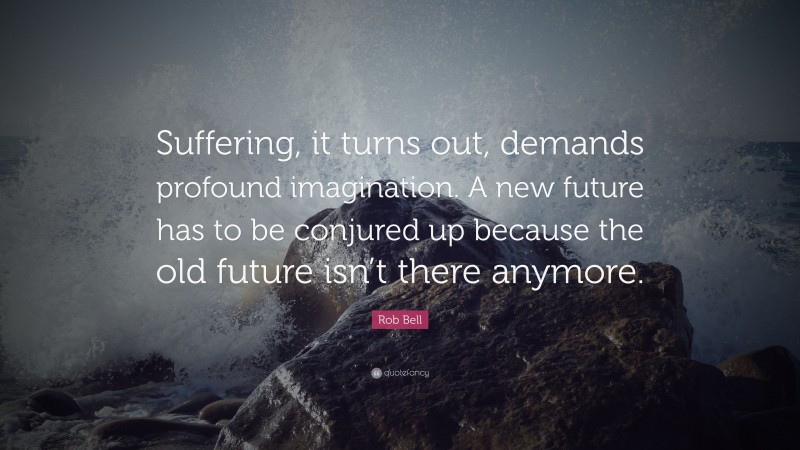 Rob Bell Quote: “Suffering, it turns out, demands profound imagination. A new future has to be conjured up because the old future isn’t there anymore.”