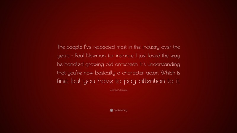 George Clooney Quote: “The people I’ve respected most in the industry over the years – Paul Newman, for instance. I just loved the way he handled growing old on-screen. It’s understanding that you’re now basically a character actor. Which is fine, but you have to pay attention to it.”