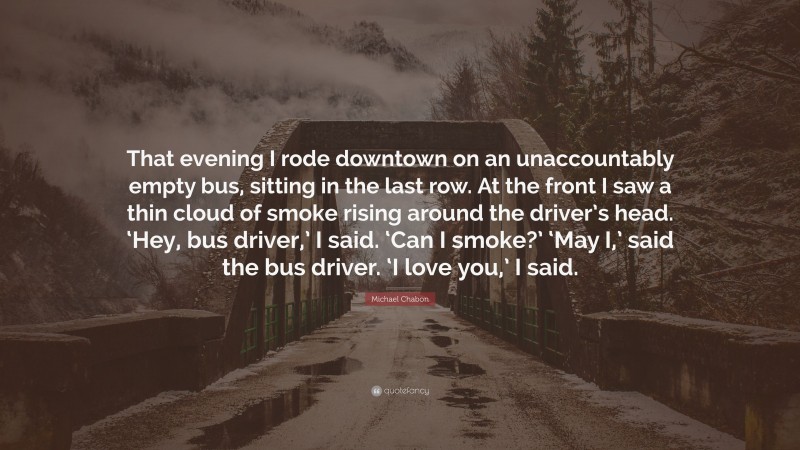 Michael Chabon Quote: “That evening I rode downtown on an unaccountably empty bus, sitting in the last row. At the front I saw a thin cloud of smoke rising around the driver’s head. ‘Hey, bus driver,’ I said. ‘Can I smoke?’ ‘May I,’ said the bus driver. ‘I love you,’ I said.”