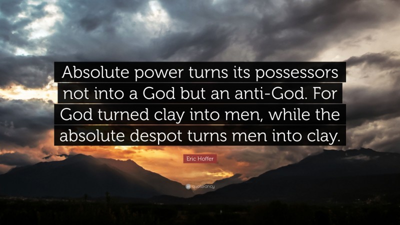Eric Hoffer Quote: “Absolute power turns its possessors not into a God but an anti-God. For God turned clay into men, while the absolute despot turns men into clay.”