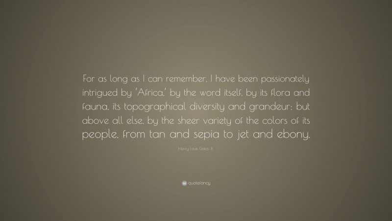 Henry Louis Gates Jr. Quote: “For as long as I can remember, I have been passionately intrigued by ‘Africa,’ by the word itself, by its flora and fauna, its topographical diversity and grandeur; but above all else, by the sheer variety of the colors of its people, from tan and sepia to jet and ebony.”