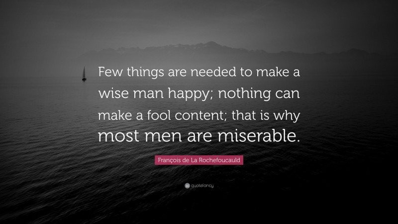 François de La Rochefoucauld Quote: “Few things are needed to make a wise man happy; nothing can make a fool content; that is why most men are miserable.”