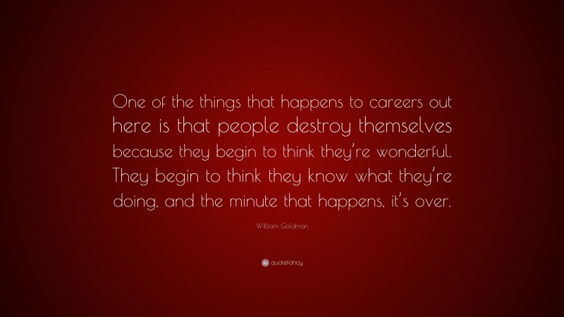 William Goldman Quote: “One of the things that happens to careers out here is that people destroy themselves because they begin to think they’re wonderful. They begin to think they know what they’re doing, and the minute that happens, it’s over.”
