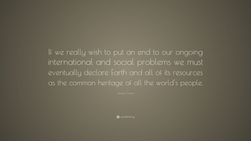 Jacque Fresco Quote: “If we really wish to put an end to our ongoing international and social problems we must eventually declare Earth and all of its resources as the common heritage of all the world’s people.”