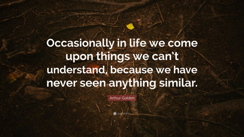 Arthur Golden Quote: “Occasionally in life we come upon things we can’t understand, because we have never seen anything similar.”