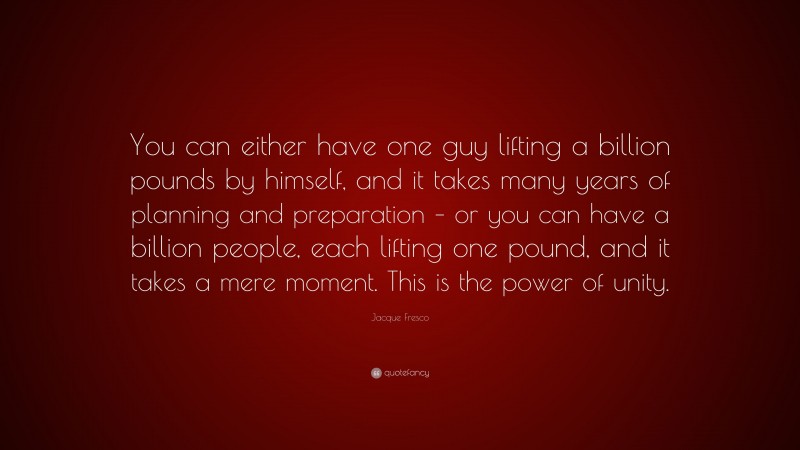 Jacque Fresco Quote: “You can either have one guy lifting a billion pounds by himself, and it takes many years of planning and preparation – or you can have a billion people, each lifting one pound, and it takes a mere moment. This is the power of unity.”