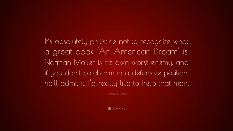 Germaine Greer Quote: “It’s absolutely philistine not to recognize what a great book ‘An American Dream’ is. Norman Mailer is his own worst enemy, and if you don’t catch him in a defensive position, he’ll admit it. I’d really like to help that man.”