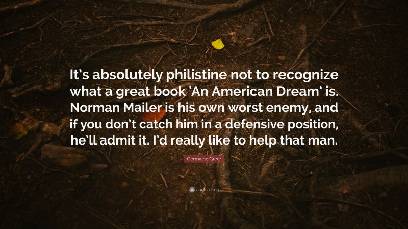 Germaine Greer Quote: “It’s absolutely philistine not to recognize what a great book ‘An American Dream’ is. Norman Mailer is his own worst enemy, and if you don’t catch him in a defensive position, he’ll admit it. I’d really like to help that man.”