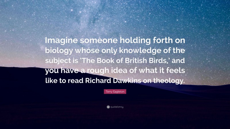 Terry Eagleton Quote: “Imagine someone holding forth on biology whose only knowledge of the subject is ‘The Book of British Birds,’ and you have a rough idea of what it feels like to read Richard Dawkins on theology.”