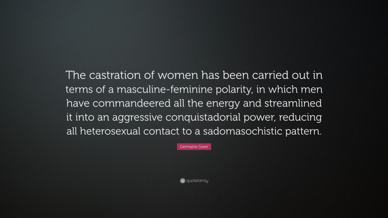 Germaine Greer Quote: “The castration of women has been carried out in terms of a masculine-feminine polarity, in which men have commandeered all the energy and streamlined it into an aggressive conquistadorial power, reducing all heterosexual contact to a sadomasochistic pattern.”