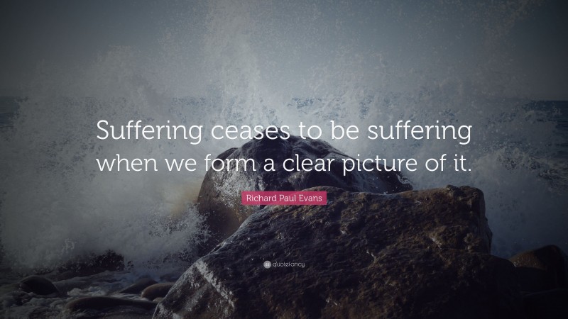 Richard Paul Evans Quote: “Suffering ceases to be suffering when we form a clear picture of it.”
