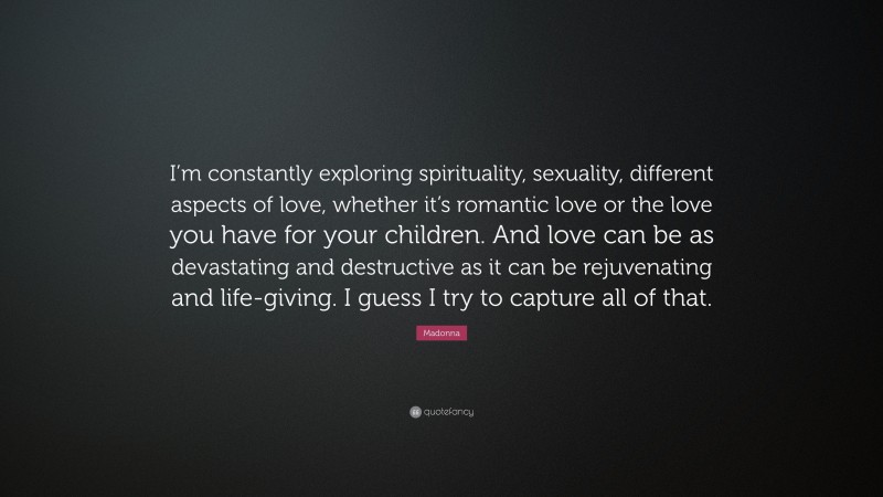 Madonna Quote: “I’m constantly exploring spirituality, sexuality, different aspects of love, whether it’s romantic love or the love you have for your children. And love can be as devastating and destructive as it can be rejuvenating and life-giving. I guess I try to capture all of that.”
