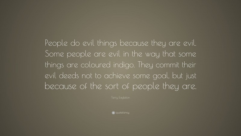Terry Eagleton Quote: “People do evil things because they are evil. Some people are evil in the way that some things are coloured indigo. They commit their evil deeds not to achieve some goal, but just because of the sort of people they are.”