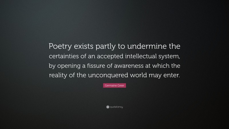 Germaine Greer Quote: “Poetry exists partly to undermine the certainties of an accepted intellectual system, by opening a fissure of awareness at which the reality of the unconquered world may enter.”