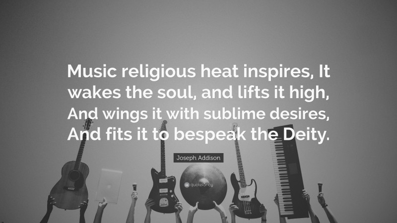 Joseph Addison Quote: “Music religious heat inspires, It wakes the soul, and lifts it high, And wings it with sublime desires, And fits it to bespeak the Deity.”