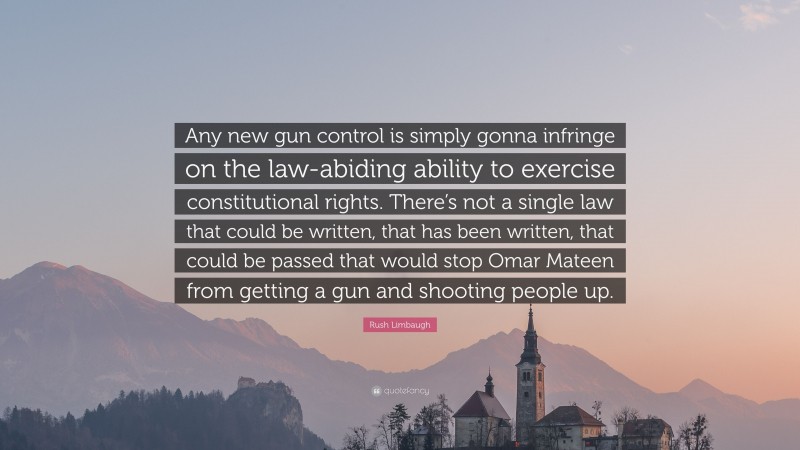 Rush Limbaugh Quote: “Any new gun control is simply gonna infringe on the law-abiding ability to exercise constitutional rights. There’s not a single law that could be written, that has been written, that could be passed that would stop Omar Mateen from getting a gun and shooting people up.”