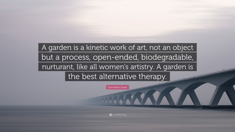 Germaine Greer Quote: “A garden is a kinetic work of art, not an object but a process, open-ended, biodegradable, nurturant, like all women’s artistry. A garden is the best alternative therapy.”