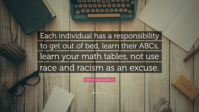 Henry Louis Gates Jr. Quote: “Each individual has a responsibility to get out of bed, learn their ABCs, learn your math tables, not use race and racism as an excuse.”