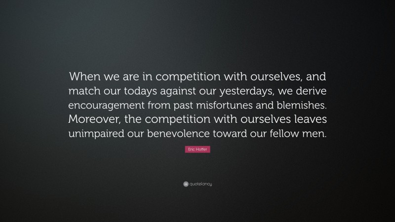 Eric Hoffer Quote: “When we are in competition with ourselves, and match our todays against our yesterdays, we derive encouragement from past misfortunes and blemishes. Moreover, the competition with ourselves leaves unimpaired our benevolence toward our fellow men.”