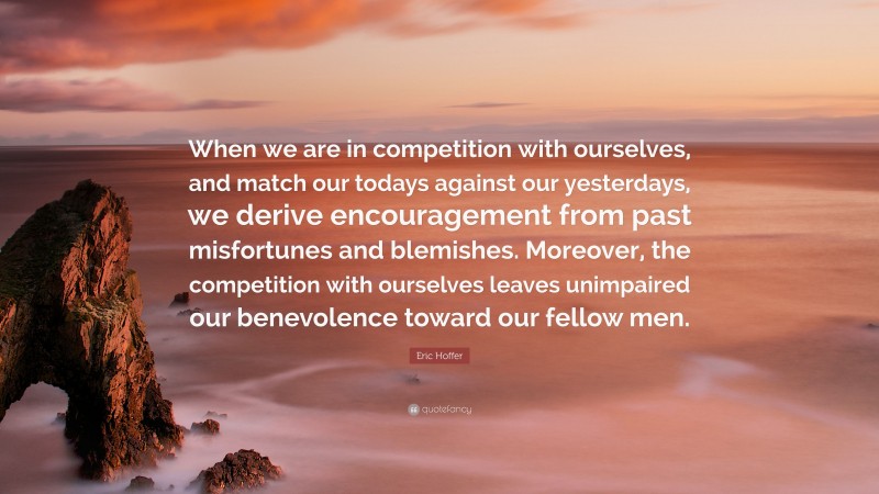 Eric Hoffer Quote: “When we are in competition with ourselves, and match our todays against our yesterdays, we derive encouragement from past misfortunes and blemishes. Moreover, the competition with ourselves leaves unimpaired our benevolence toward our fellow men.”