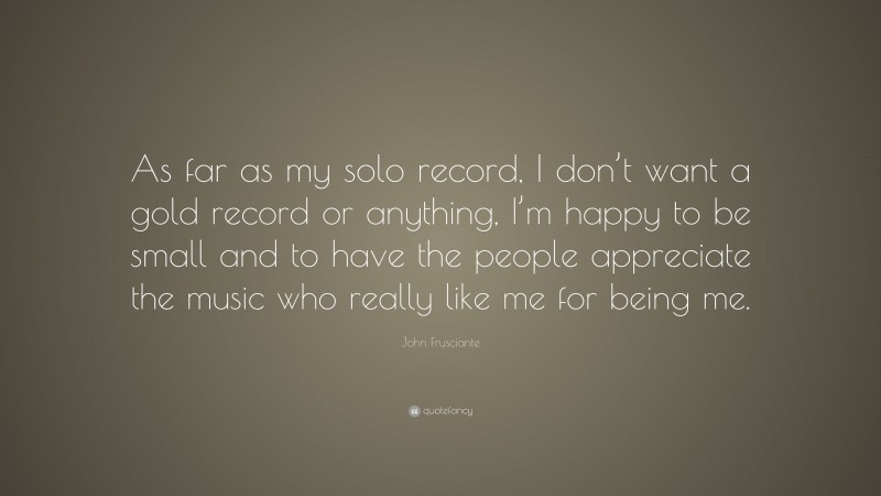 John Frusciante Quote: “As far as my solo record, I don’t want a gold record or anything, I’m happy to be small and to have the people appreciate the music who really like me for being me.”