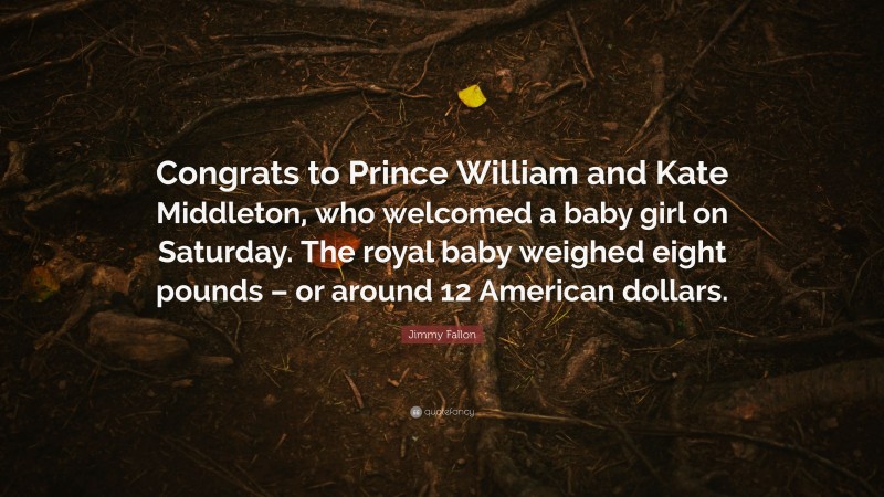 Jimmy Fallon Quote: “Congrats to Prince William and Kate Middleton, who welcomed a baby girl on Saturday. The royal baby weighed eight pounds – or around 12 American dollars.”