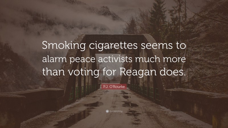 P.J. O'Rourke Quote: “Smoking cigarettes seems to alarm peace activists much more than voting for Reagan does.”