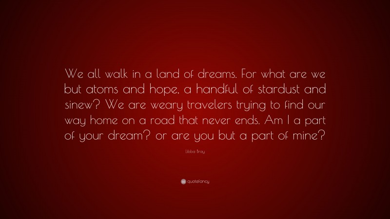 Libba Bray Quote: “We all walk in a land of dreams. For what are we but atoms and hope, a handful of stardust and sinew? We are weary travelers trying to find our way home on a road that never ends. Am I a part of your dream? or are you but a part of mine?”