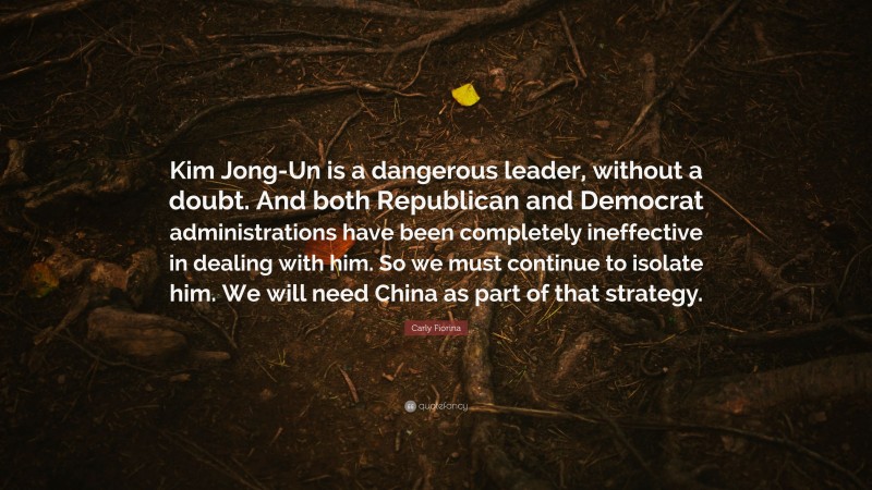 Carly Fiorina Quote: “Kim Jong-Un is a dangerous leader, without a doubt. And both Republican and Democrat administrations have been completely ineffective in dealing with him. So we must continue to isolate him. We will need China as part of that strategy.”