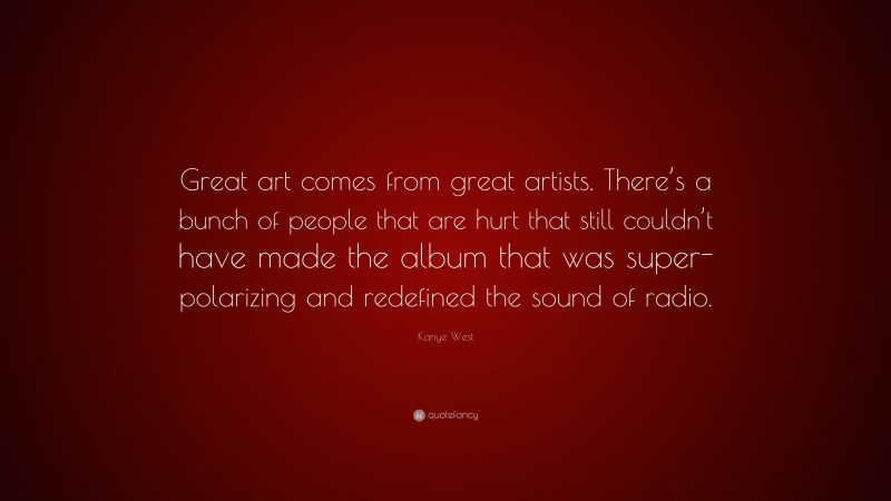 Kanye West Quote: “Great art comes from great artists. There’s a bunch of people that are hurt that still couldn’t have made the album that was super-polarizing and redefined the sound of radio.”
