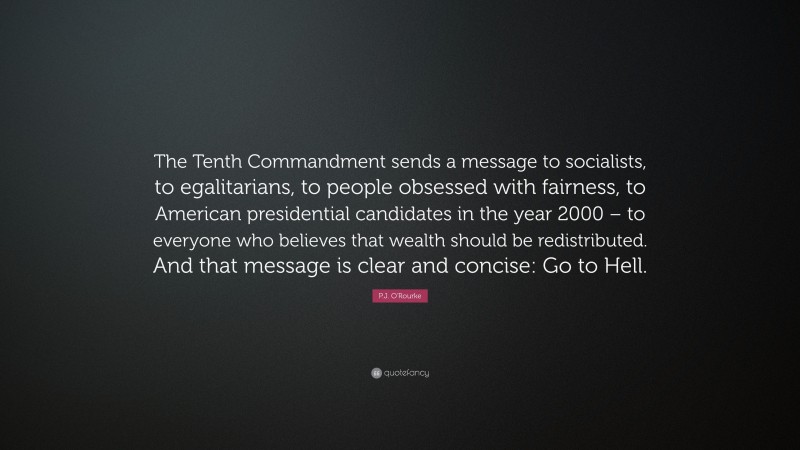 P.J. O'Rourke Quote: “The Tenth Commandment sends a message to socialists, to egalitarians, to people obsessed with fairness, to American presidential candidates in the year 2000 – to everyone who believes that wealth should be redistributed. And that message is clear and concise: Go to Hell.”