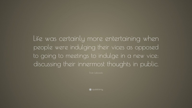 Fran Lebowitz Quote: “Life was certainly more entertaining when people were indulging their vices as opposed to going to meetings to indulge in a new vice: discussing their innermost thoughts in public.”