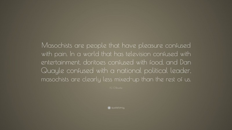 P.J. O'Rourke Quote: “Masochists are people that have pleasure confused with pain. In a world that has television confused with entertainment, doritoes confused with food, and Dan Quayle confused with a national political leader, masochists are clearly less mixed-up than the rest of us.”