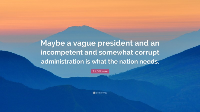 P.J. O'Rourke Quote: “Maybe a vague president and an incompetent and somewhat corrupt administration is what the nation needs.”